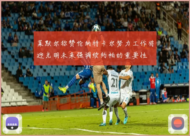 莱默尔称赞伦纳特卡尔努力工作将迎光明未来强调续约帕的重要性