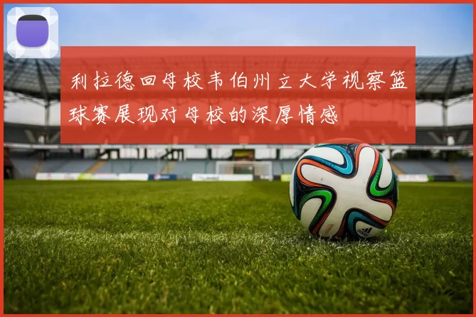 利拉德回母校韦伯州立大学视察篮球赛展现对母校的深厚情感