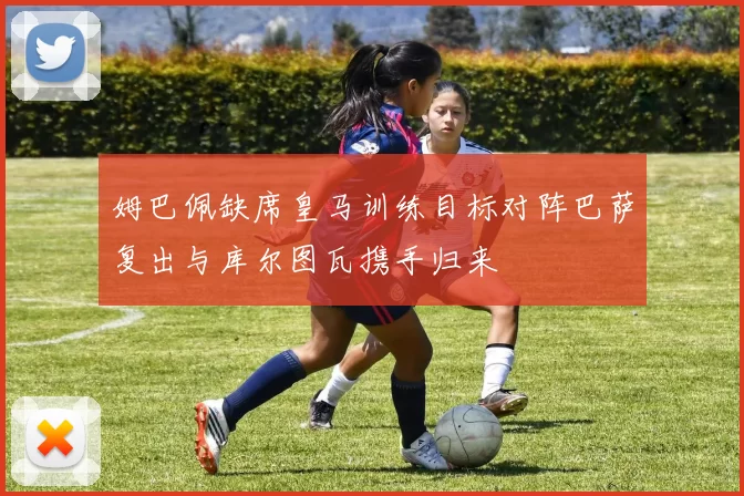 姆巴佩缺席皇马训练目标对阵巴萨复出与库尔图瓦携手归来
