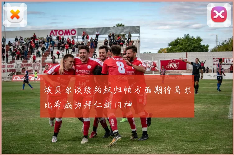 埃贝尔谈续约权归帕方面期待乌尔比希成为拜仁新门神