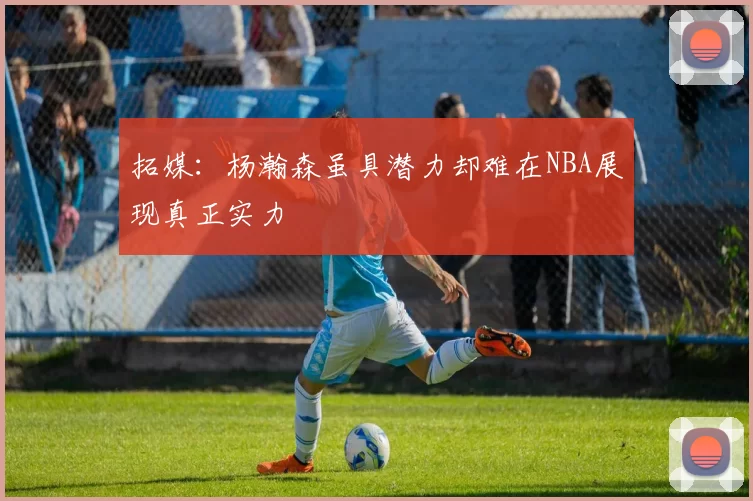 拓媒：杨瀚森虽具潜力却难在NBA展现真正实力